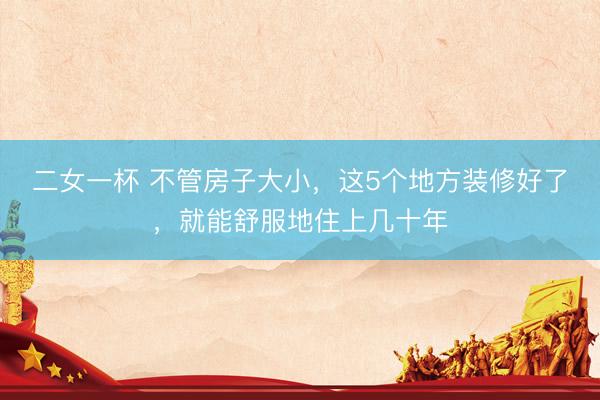 二女一杯 不管房子大小，这5个地方装修好了，就能舒服地住上几十年