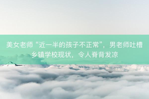 美女老师 “近一半的孩子不正常”，男老师吐槽乡镇学校现状，令人脊背发凉