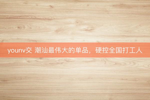 younv交 潮汕最伟大的单品，硬控全国打工人