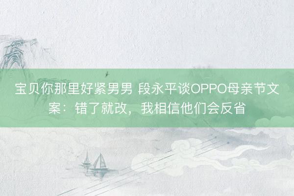 宝贝你那里好紧男男 段永平谈OPPO母亲节文案：错了就改，我相信他们会反省