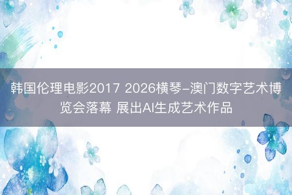 韩国伦理电影2017 2026横琴-澳门数字艺术博览会落幕 展出AI生成艺术作品