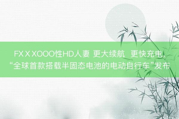 FXⅩXOOO性HD人妻 更大续航  更快充电，“全球首款搭载半固态电池的电动自行车”发布