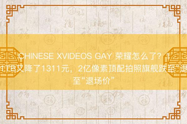 CHINESE XVIDEOS GAY 荣耀怎么了？16GB+1TB又降了1311元，2亿像素顶配拍照旗舰跌至“退场价”