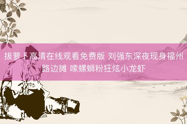 拔萝卜高清在线观看免费版 刘强东深夜现身福州路边摊 嗦螺蛳粉狂炫小龙虾