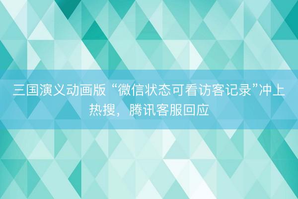 三国演义动画版 “微信状态可看访客记录”冲上热搜，腾讯客服回应