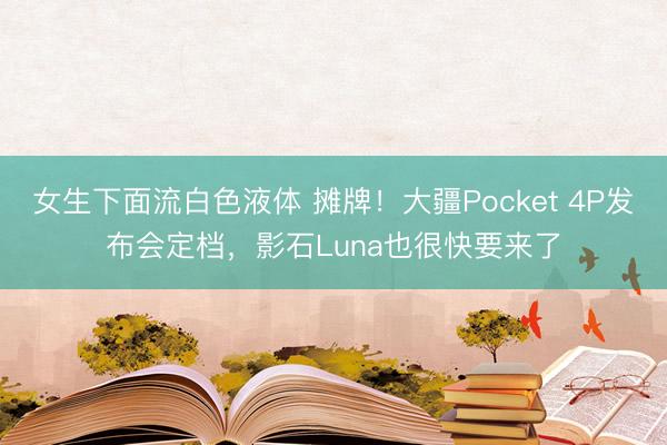 女生下面流白色液体 摊牌！大疆Pocket 4P发布会定档，影石Luna也很快要来了