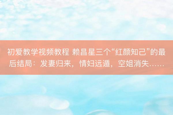 初爱教学视频教程 赖昌星三个“红颜知己”的最后结局：发妻归来，情妇远遁，空姐消失……