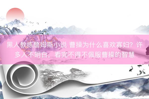 黑人教练詹姆斯小说 曹操为什么喜欢寡妇？许多人不明白，看完不得不佩服曹操的智慧