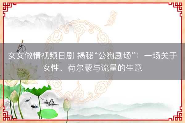女女做情视频日剧 揭秘“公狗剧场”：一场关于女性、荷尔蒙与流量的生意