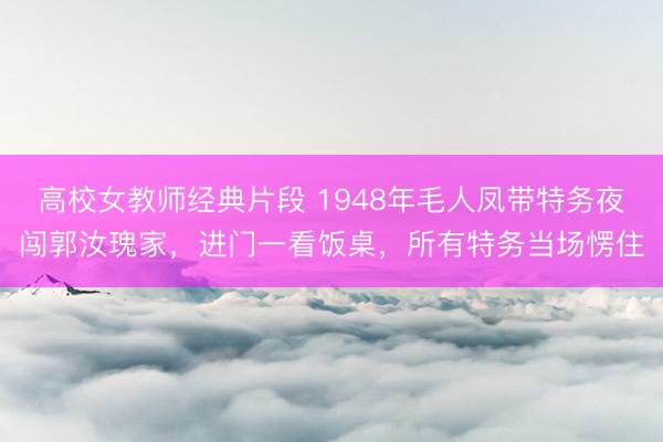 高校女教师经典片段 1948年毛人凤带特务夜闯郭汝瑰家，进门一看饭桌，所有特务当场愣住