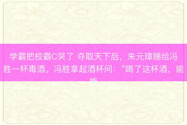 学霸把校霸C哭了 夺取天下后，朱元璋赐给冯胜一杯毒酒。冯胜拿起酒杯问：“喝了这杯酒，能