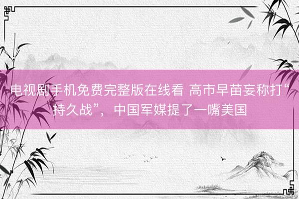电视剧手机免费完整版在线看 高市早苗妄称打“持久战”，中国军媒提了一嘴美国