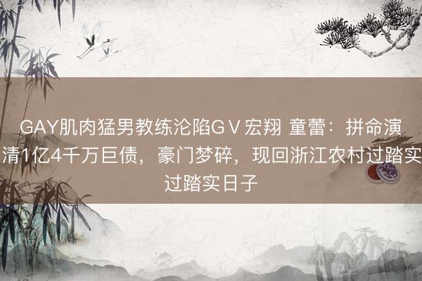 GAY肌肉猛男教练沦陷GⅤ宏翔 童蕾：拼命演戏还清1亿4千万巨债，豪门梦碎，现回浙江农村过踏实日子