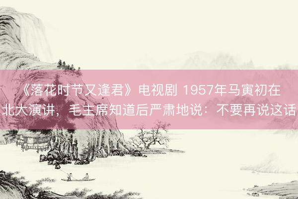 《落花时节又逢君》电视剧 1957年马寅初在北大演讲，毛主席知道后严肃地说：不要再说这话