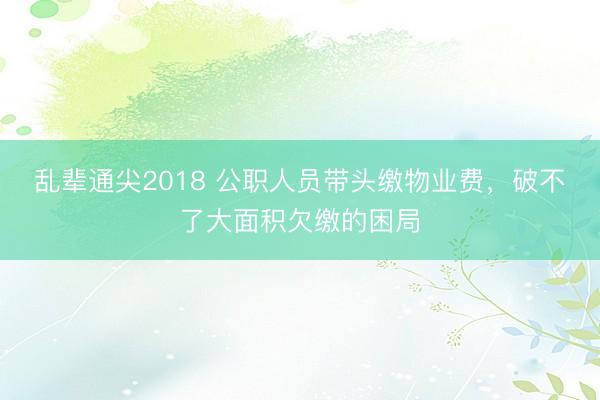乱辈通尖2018 公职人员带头缴物业费，破不了大面积欠缴的困局