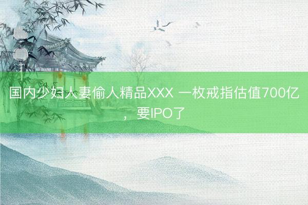 国内少妇人妻偷人精品XXX 一枚戒指估值700亿，要IPO了