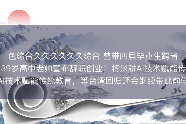 色综合久久久久久久综合 曾带四届毕业生跨省骑行累计上万公里，39岁高中老师宣布辞职创业：将深耕Ai技术赋能传统教育，等台湾回归还会继续带此前学生环岛骑行