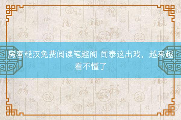 房客糙汉免费阅读笔趣阁 闻泰这出戏，越来越看不懂了