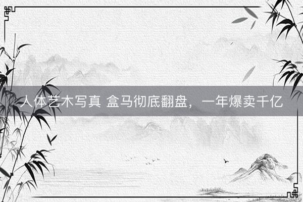 人体艺木写真 盒马彻底翻盘，一年爆卖千亿