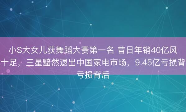 小S大女儿获舞蹈大赛第一名 昔日年销40亿风光十足，三星黯然退出中国家电市场，9.45亿亏损背后