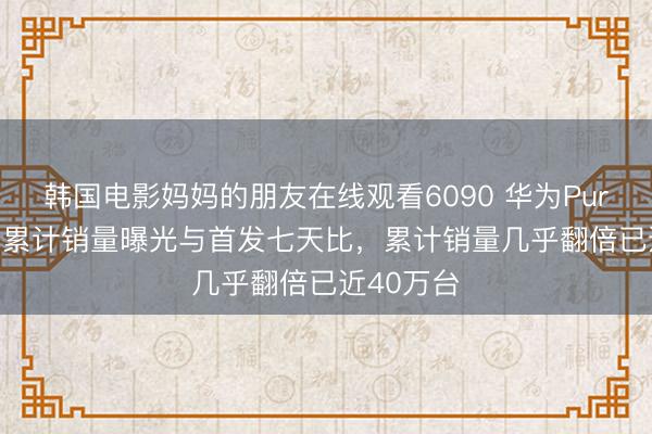韩国电影妈妈的朋友在线观看6090 华为Pura 90系列累计销量曝光与首发七天比，累计销量几乎翻倍已近40万台
