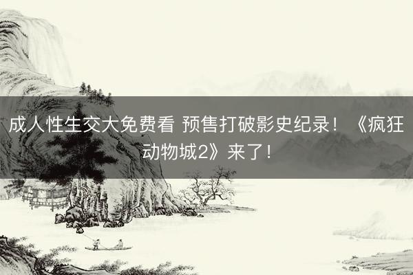 成人性生交大免费看 预售打破影史纪录！《疯狂动物城2》来了！