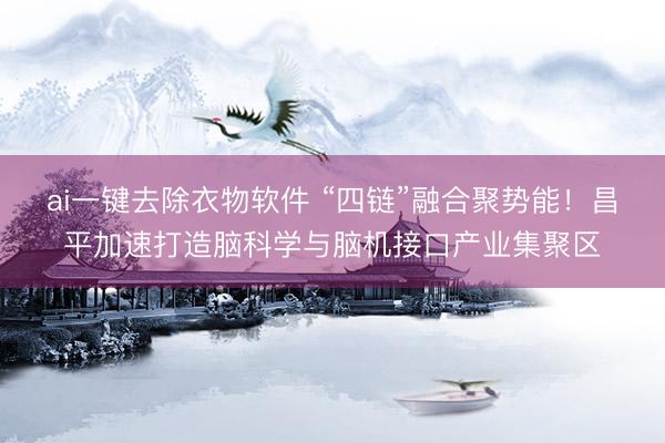 ai一键去除衣物软件 “四链”融合聚势能！昌平加速打造脑科学与脑机接口产业集聚区