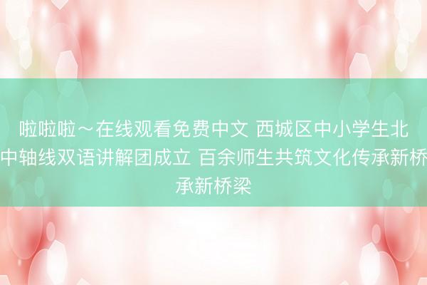 啦啦啦～在线观看免费中文 西城区中小学生北京中轴线双语讲解团成立 百余师生共筑文化传承新桥梁