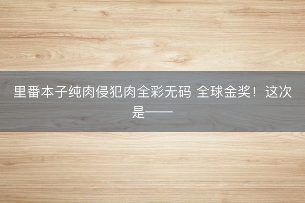 里番本子纯肉侵犯肉全彩无码 全球金奖！这次是——