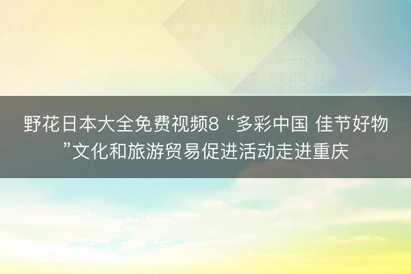 野花日本大全免费视频8 “多彩中国 佳节好物”文化和旅游贸易促进活动走进重庆