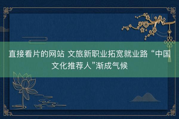 直接看片的网站 文旅新职业拓宽就业路 “中国文化推荐人”渐成气候