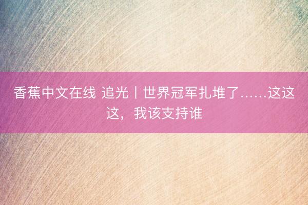 香蕉中文在线 追光丨世界冠军扎堆了……这这这，我该支持谁