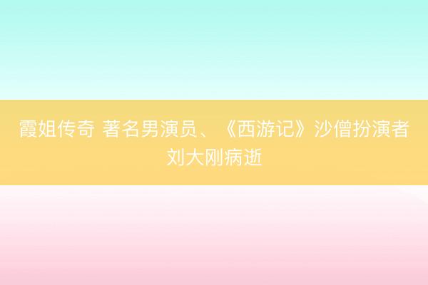 霞姐传奇 著名男演员、《西游记》沙僧扮演者刘大刚病逝