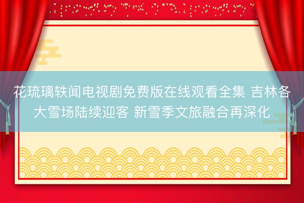 花琉璃轶闻电视剧免费版在线观看全集 吉林各大雪场陆续迎客 新雪季文旅融合再深化