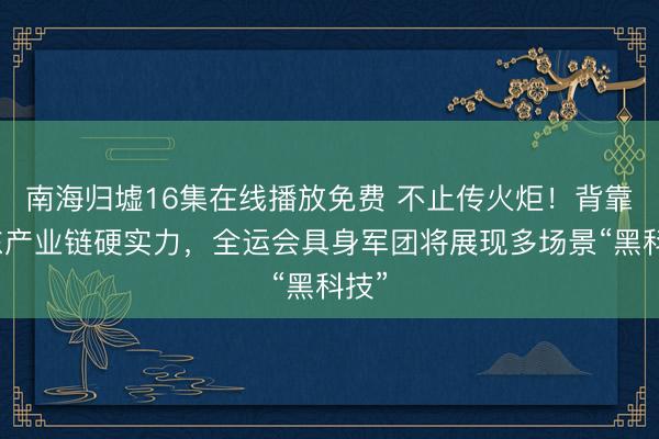 南海归墟16集在线播放免费 不止传火炬！背靠广东产业链硬实力，全运会具身军团将展现多场景“黑科技”