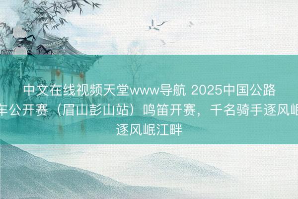 中文在线视频天堂www导航 2025中国公路自行车公开赛（眉山彭山站）鸣笛开赛，千名骑手逐风岷江畔