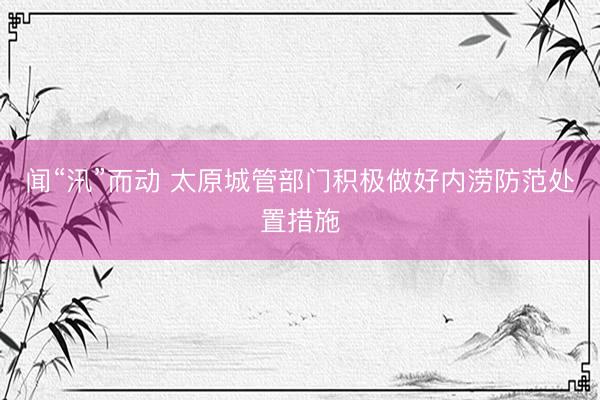 闻“汛”而动 太原城管部门积极做好内涝防范处置措施