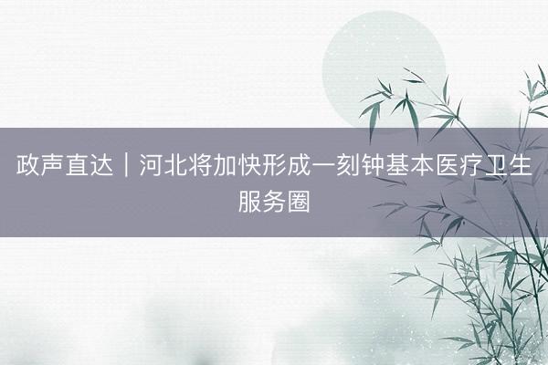 政声直达｜河北将加快形成一刻钟基本医疗卫生服务圈