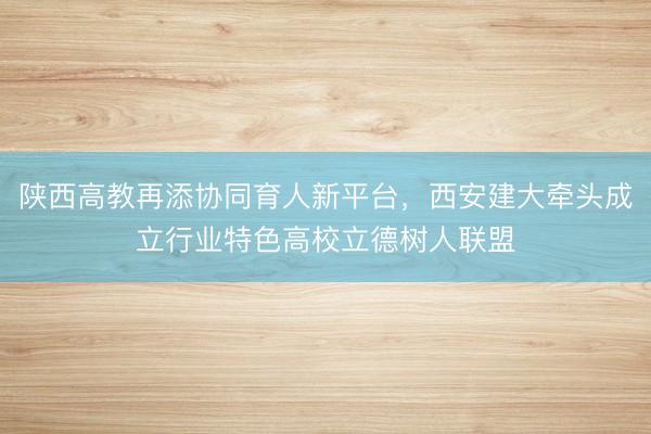 陕西高教再添协同育人新平台,西安建大牵头成立行业特色高校立德树人联盟