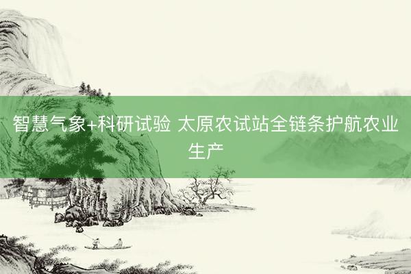 智慧气象+科研试验 太原农试站全链条护航农业生产