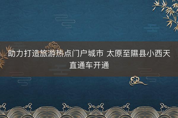 助力打造旅游热点门户城市 太原至隰县小西天直通车开通