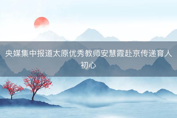 央媒集中报道太原优秀教师安慧霞赴京传递育人初心