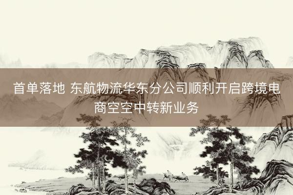 首单落地 东航物流华东分公司顺利开启跨境电商空空中转新业务