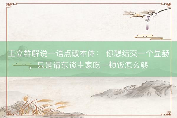王立群解说一语点破本体： 你想结交一个显赫，只是请东谈主家吃一顿饭怎么够