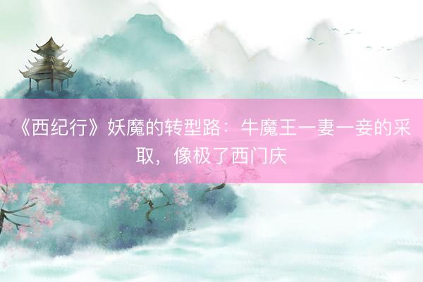 《西纪行》妖魔的转型路：牛魔王一妻一妾的采取，像极了西门庆