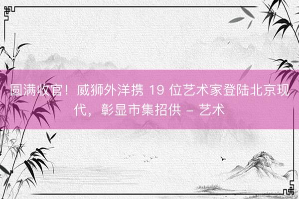 圆满收官！威狮外洋携 19 位艺术家登陆北京现代，彰显市集招供 - 艺术