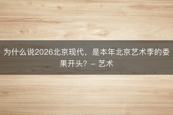 为什么说2026北京现代，是本年北京艺术季的委果开头？- 艺术