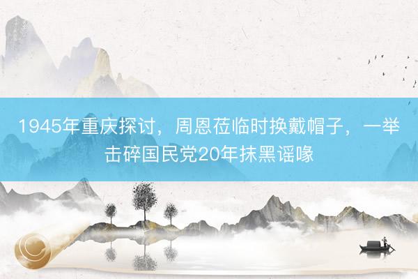 1945年重庆探讨，周恩莅临时换戴帽子，一举击碎国民党20年抹黑谣喙