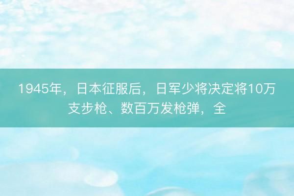 1945年,日本征服后,日军少将决定将10万支步枪、数百万发枪弹,全