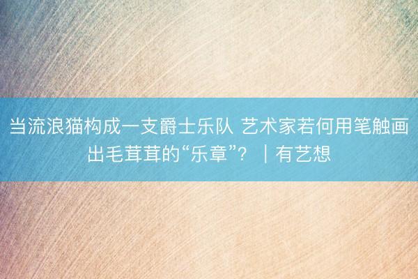 当流浪猫构成一支爵士乐队 艺术家若何用笔触画出毛茸茸的“乐章”？｜有艺想